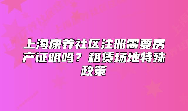 上海康养社区注册需要房产证明吗?租赁场地特殊政策