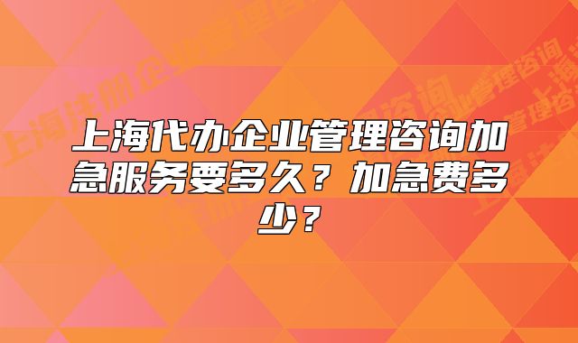 上海代办企业管理咨询加急服务要多久?加急费多少?