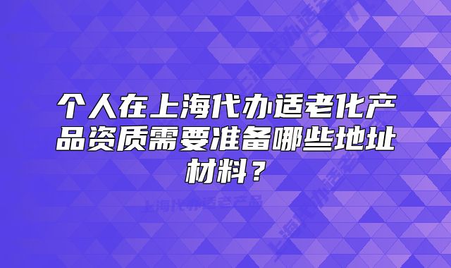 个人在上海代办适老化产品资质需要准备哪些地址材料?