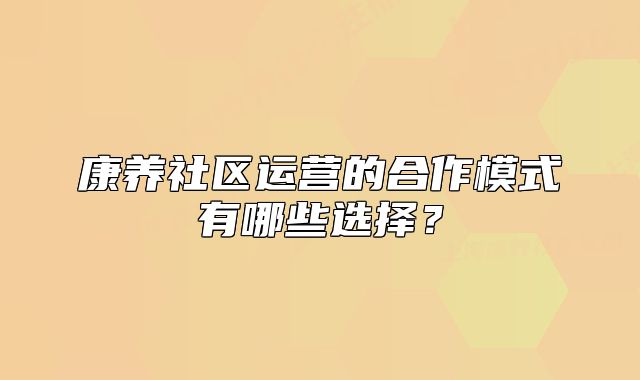 康养社区运营的合作模式有哪些选择?