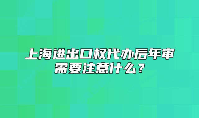 上海进出口权代办后年审需要注意什么?