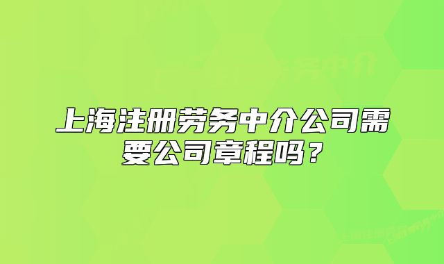 上海注册劳务中介公司需要公司章程吗?