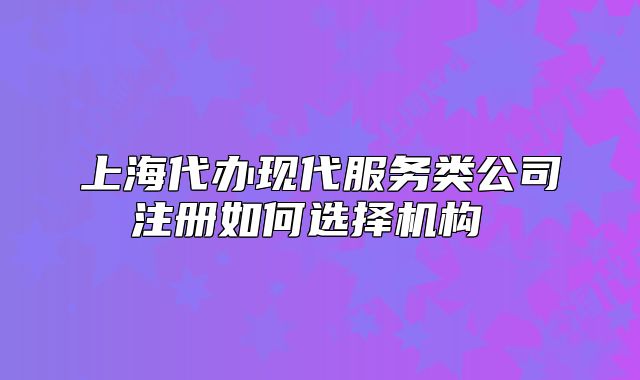 上海代办现代服务类公司注册如何选择机构 