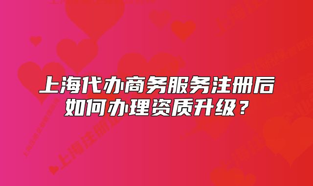 上海代办商务服务注册后如何办理资质升级?