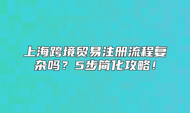 上海跨境贸易注册流程复杂吗？5步简化攻略！