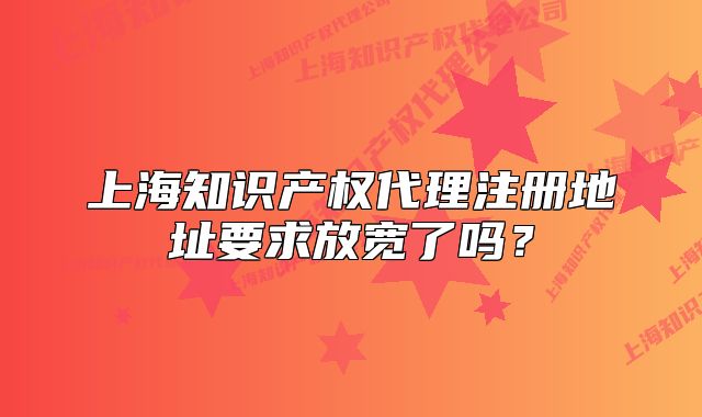 上海知识产权代理注册地址要求放宽了吗?