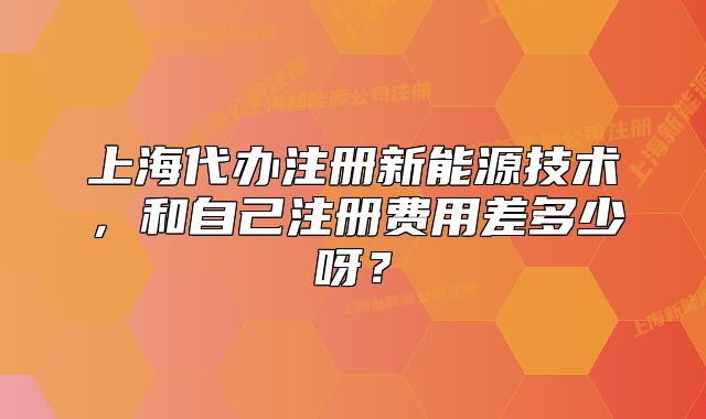 上海代办注册新能源技术,和自己注册费用差多少呀?