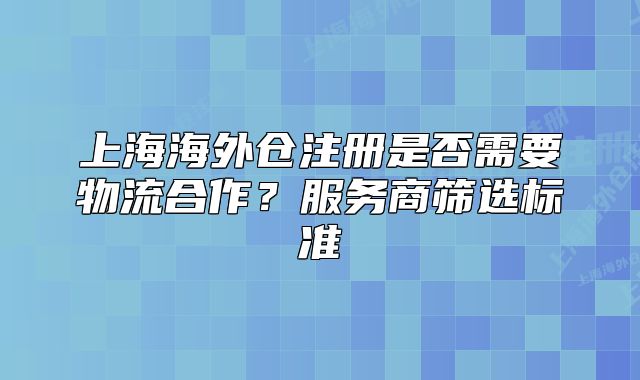 上海海外仓注册是否需要物流合作?服务商筛选标准