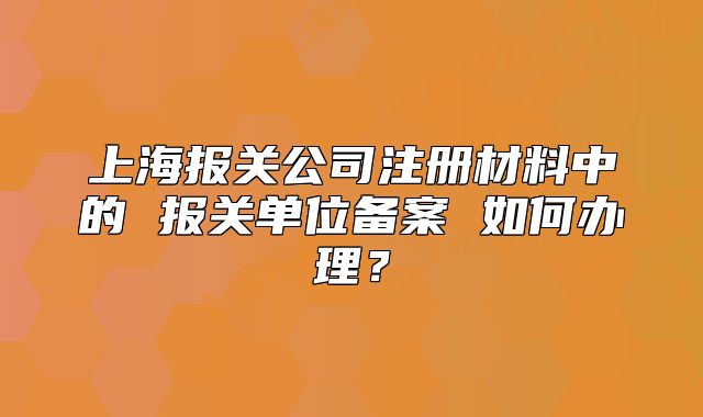 上海报关公司注册材料中的 报关单位备案 如何办理?