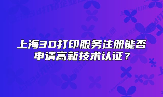 上海3D打印服务注册能否申请高新技术认证?