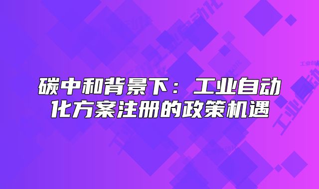 碳中和背景下:工业自动化方案注册的政策机遇