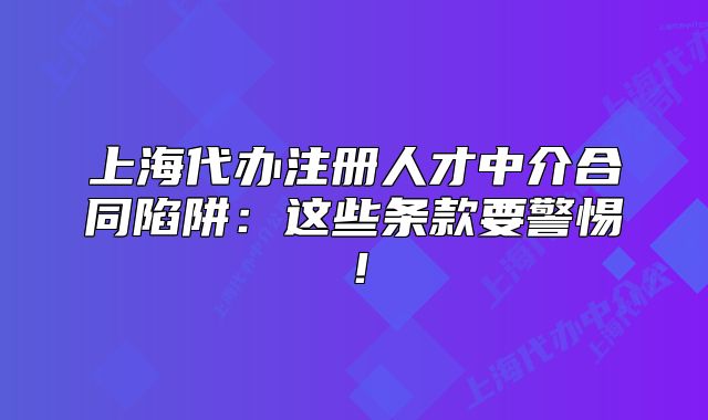 上海代办注册人才中介合同陷阱：这些条款要警惕！