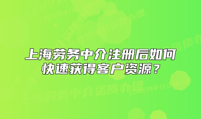上海劳务中介注册后如何快速获得客户资源?