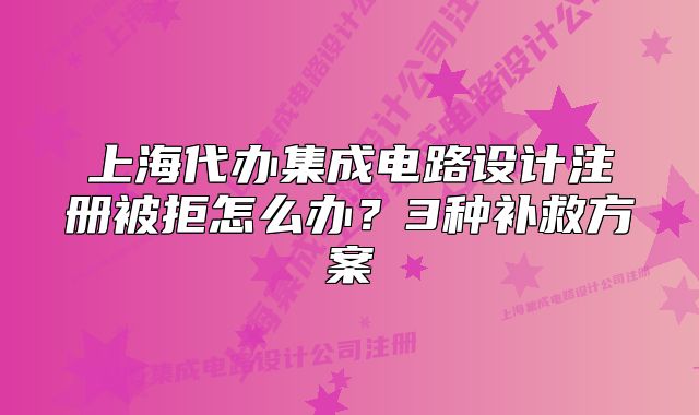 上海代办集成电路设计注册被拒怎么办?3种补救方案