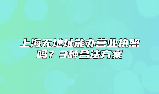 上海无地址能办营业执照吗？3种合法方案