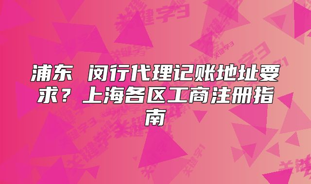 浦东 闵行代理记账地址要求？上海各区工商注册指南