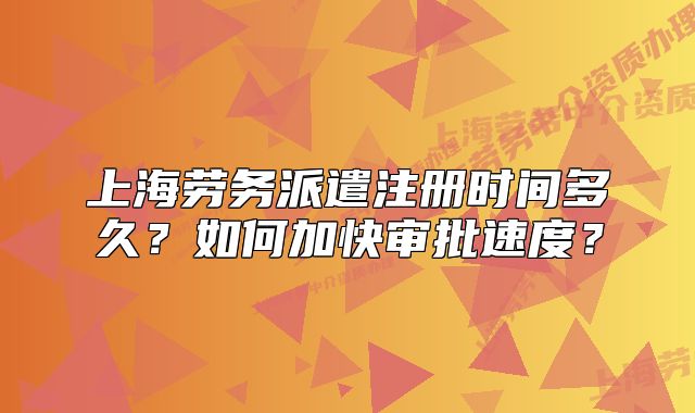 上海劳务派遣注册时间多久?如何加快审批速度?