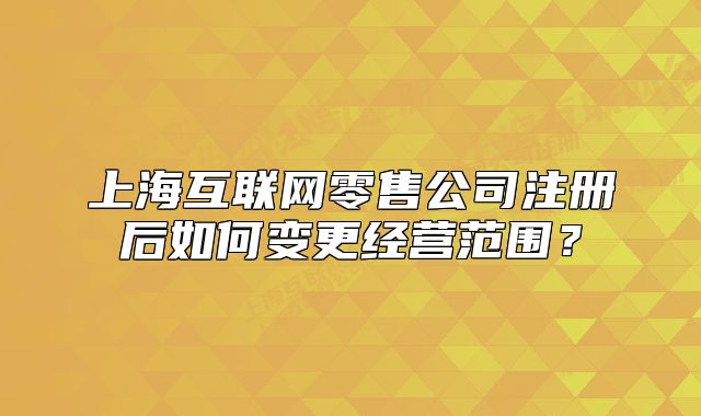 上海互联网零售公司注册后如何变更经营范围?