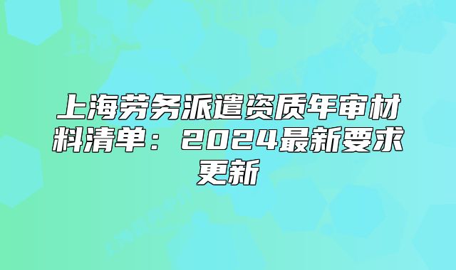 上海劳务派遣资质年审材料清单:2024最新要求更新