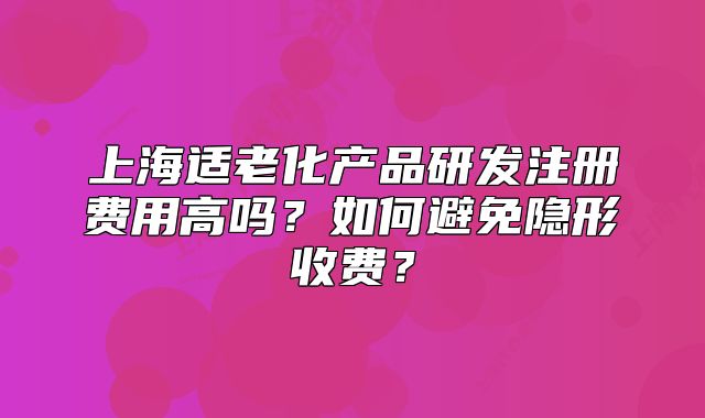 上海适老化产品研发注册费用高吗?如何避免隐形收费?