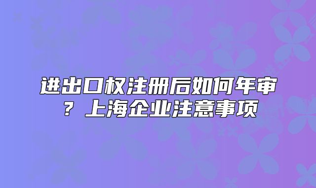 进出口权注册后如何年审?上海企业注意事项