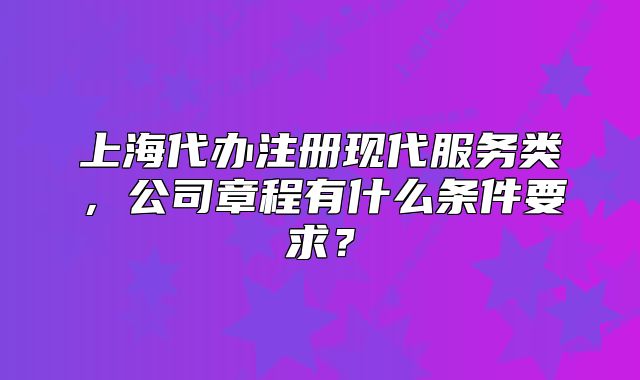 上海代办注册现代服务类,公司章程有什么条件要求?