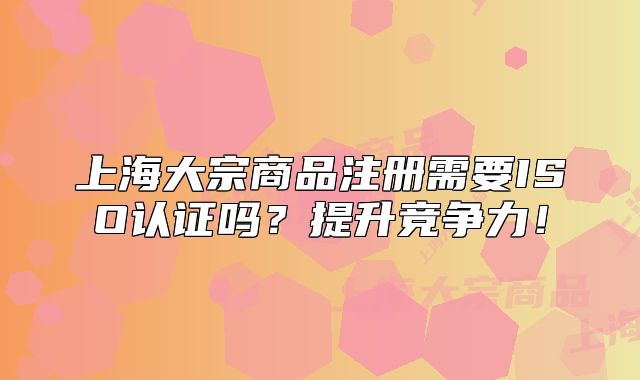 上海大宗商品注册需要ISO认证吗?提升竞争力!