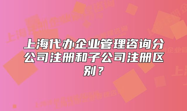 上海代办企业管理咨询分公司注册和子公司注册区别？