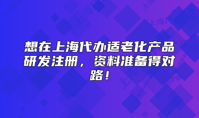 想在上海代办适老化产品研发注册,资料准备得对路!