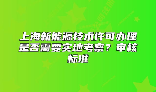 上海新能源技术许可办理是否需要实地考察?审核标准