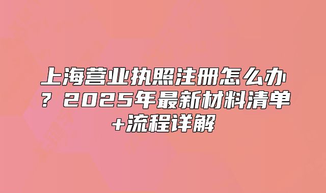 上海营业执照注册怎么办？2025年最新材料清单+流程详解