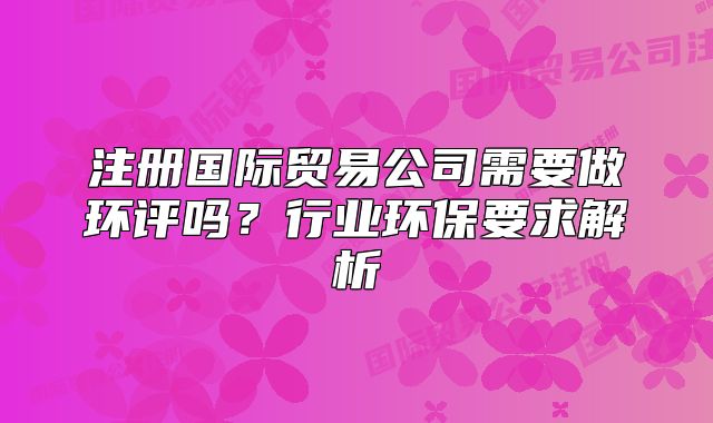 注册国际贸易公司需要做环评吗?行业环保要求解析