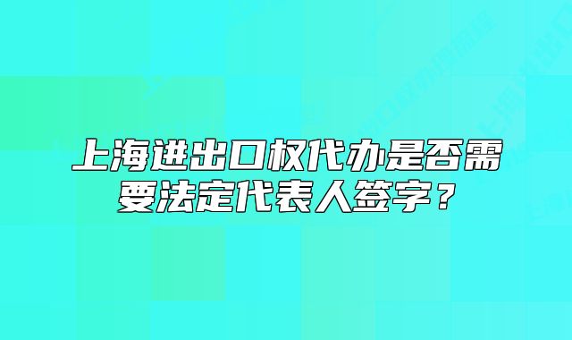 上海进出口权代办是否需要法定代表人签字？