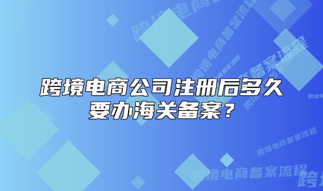 跨境电商公司注册后多久要办海关备案?