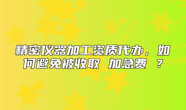 精密仪器加工资质代办,如何避免被收取 加急费 ?