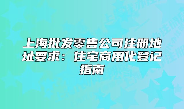 上海批发零售公司注册地址要求:住宅商用化登记指南