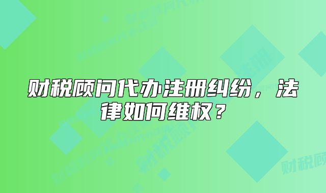 财税顾问代办注册纠纷,法律如何维权?