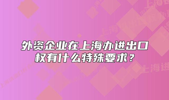 外资企业在上海办进出口权有什么特殊要求？