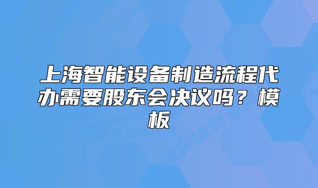 上海智能设备制造流程代办需要股东会决议吗?模板