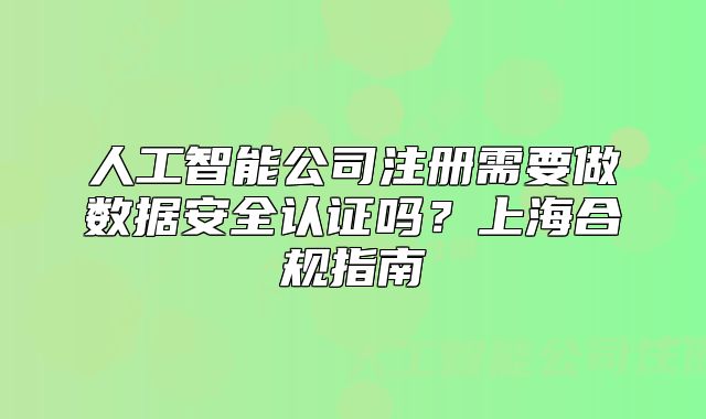 人工智能公司注册需要做数据安全认证吗?上海合规指南