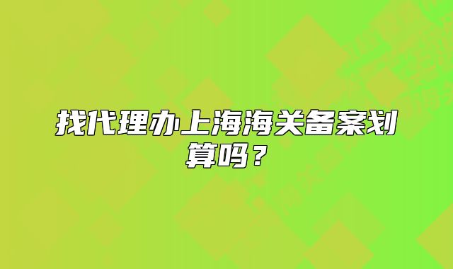 找代理办上海海关备案划算吗？