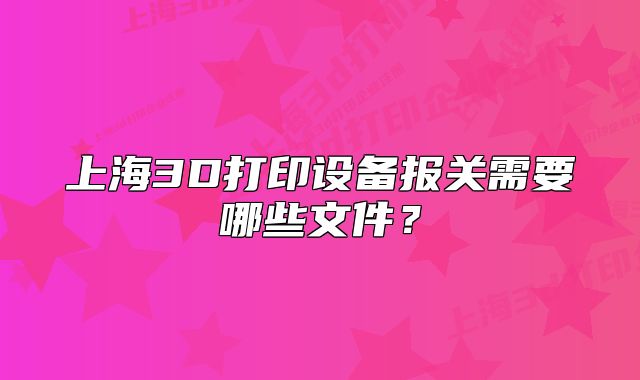 上海3D打印设备报关需要哪些文件?