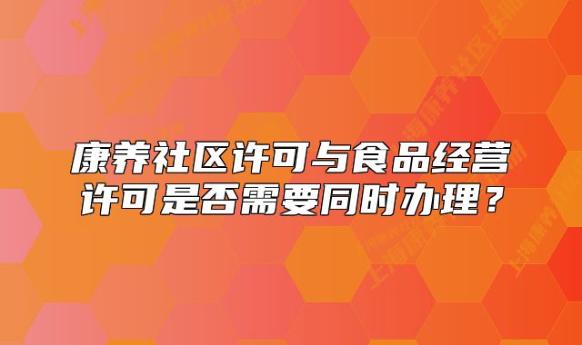 康养社区许可与食品经营许可是否需要同时办理?