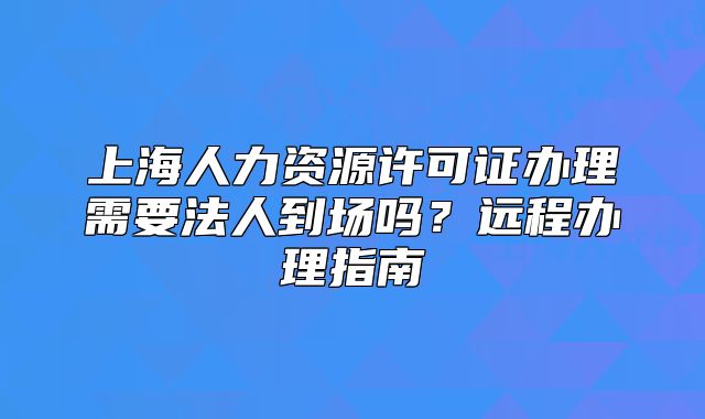 上海人力资源许可证办理需要法人到场吗？远程办理指南