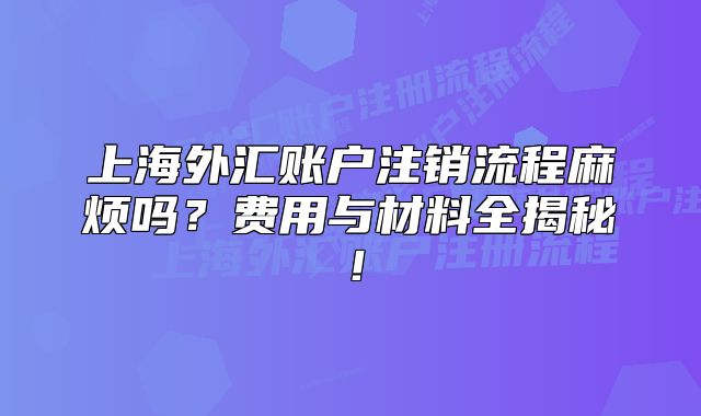 上海外汇账户注销流程麻烦吗？费用与材料全揭秘！
