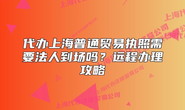代办上海普通贸易执照需要法人到场吗？远程办理攻略