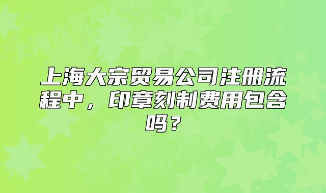 上海大宗贸易公司注册流程中,印章刻制费用包含吗?