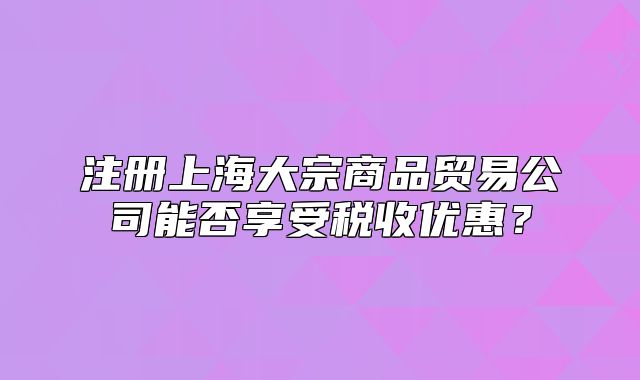 注册上海大宗商品贸易公司能否享受税收优惠?