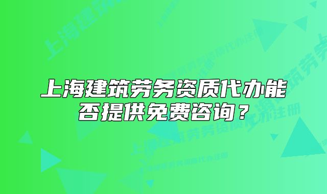 上海建筑劳务资质代办能否提供免费咨询?