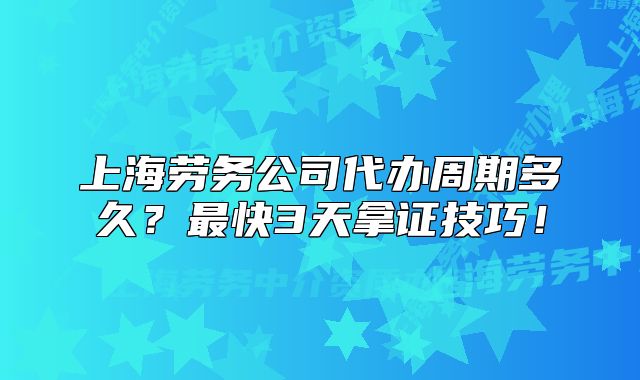 上海劳务公司代办周期多久?最快3天拿证技巧!